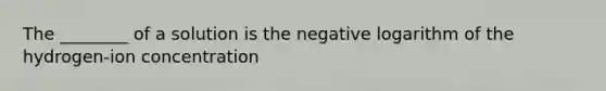 The ________ of a solution is the negative logarithm of the hydrogen-ion concentration