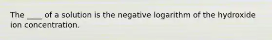 The ____ of a solution is the negative logarithm of the hydroxide ion concentration.