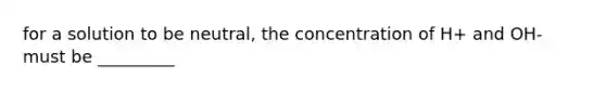 for a solution to be neutral, the concentration of H+ and OH- must be _________