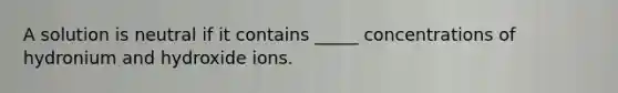 A solution is neutral if it contains _____ concentrations of hydronium and hydroxide ions.