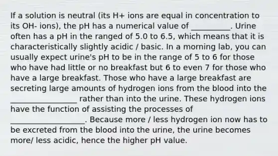 If a solution is neutral (its H+ ions are equal in concentration to its OH- ions), the pH has a numerical value of __________. Urine often has a pH in the ranged of 5.0 to 6.5, which means that it is characteristically slightly acidic / basic. In a morning lab, you can usually expect urine's pH to be in the range of 5 to 6 for those who have had little or no breakfast but 6 to even 7 for those who have a large breakfast. Those who have a large breakfast are secreting large amounts of hydrogen ions from the blood into the _________________ rather than into the urine. These hydrogen ions have the function of assisting the processes of ___________________. Because more / less hydrogen ion now has to be excreted from the blood into the urine, the urine becomes more/ less acidic, hence the higher pH value.