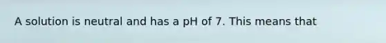 A solution is neutral and has a pH of 7. This means that