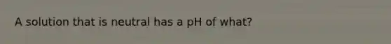 A solution that is neutral has a pH of what?