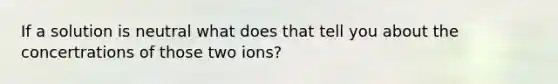 If a solution is neutral what does that tell you about the concertrations of those two ions?