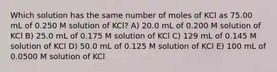 Which solution has the same number of moles of KCl as 75.00 mL of 0.250 M solution of KCl? A) 20.0 mL of 0.200 M solution of KCl B) 25.0 mL of 0.175 M solution of KCl C) 129 mL of 0.145 M solution of KCl D) 50.0 mL of 0.125 M solution of KCl E) 100 mL of 0.0500 M solution of KCl