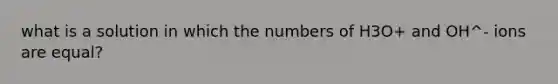 what is a solution in which the numbers of H3O+ and OH^- ions are equal?