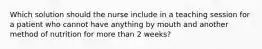 Which solution should the nurse include in a teaching session for a patient who cannot have anything by mouth and another method of nutrition for more than 2 weeks?