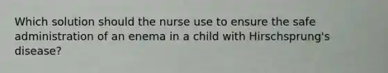 Which solution should the nurse use to ensure the safe administration of an enema in a child with Hirschsprung's disease?