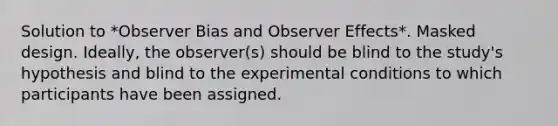 Solution to *Observer Bias and Observer Effects*. Masked design. Ideally, the observer(s) should be blind to the study's hypothesis and blind to the experimental conditions to which participants have been assigned.