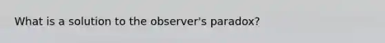 What is a solution to the observer's paradox?