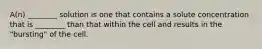 A(n) ________ solution is one that contains a solute concentration that is ________ than that within the cell and results in the "bursting" of the cell.