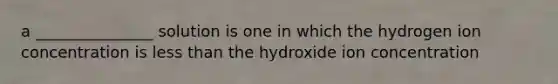 a _______________ solution is one in which the hydrogen ion concentration is less than the hydroxide ion concentration