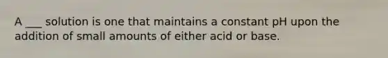 A ___ solution is one that maintains a constant pH upon the addition of small amounts of either acid or base.