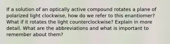 If a solution of an optically active compound rotates a plane of polarized light clockwise, how do we refer to this enantiomer? What if it rotates the light counterclockwise? Explain in more detail. What are the abbreviations and what is important to remember about them?