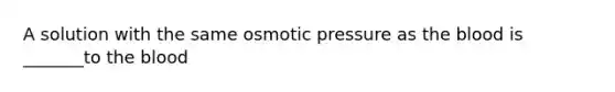 A solution with the same osmotic pressure as the blood is _______to the blood