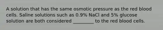 A solution that has the same osmotic pressure as the red blood cells. Saline solutions such as 0.9% NaCl and 5% glucose solution are both considered _________ to the red blood cells.