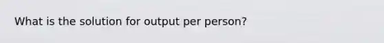 What is the solution for output per person?