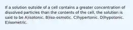 If a solution outside of a cell contains a greater concentration of dissolved particles than the contents of the cell, the solution is said to be A)isotonic. B)iso-osmotic. C)hypertonic. D)hypotonic. E)isometric.