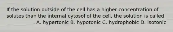 If the solution outside of the cell has a higher concentration of solutes than the internal cytosol of the cell, the solution is called ___________. A. hypertonic B. hypotonic C. hydrophobic D. isotonic