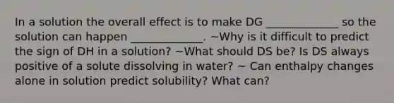 In a solution the overall effect is to make DG _____________ so the solution can happen _____________. ~Why is it difficult to predict the sign of DH in a solution? ~What should DS be? Is DS always positive of a solute dissolving in water? ~ Can enthalpy changes alone in solution predict solubility? What can?