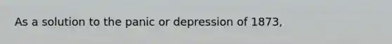 As a solution to the panic or depression of 1873,