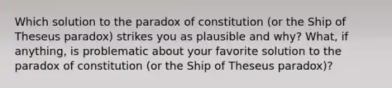 Which solution to the paradox of constitution (or the Ship of Theseus paradox) strikes you as plausible and why? What, if anything, is problematic about your favorite solution to the paradox of constitution (or the Ship of Theseus paradox)?