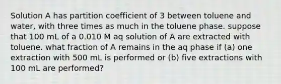 Solution A has partition coefficient of 3 between toluene and water, with three times as much in the toluene phase. suppose that 100 mL of a 0.010 M aq solution of A are extracted with toluene. what fraction of A remains in the aq phase if (a) one extraction with 500 mL is performed or (b) five extractions with 100 mL are performed?