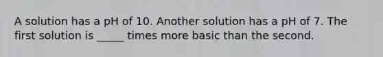 A solution has a pH of 10. Another solution has a pH of 7. The first solution is _____ times more basic than the second.