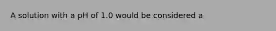 A solution with a pH of 1.0 would be considered a