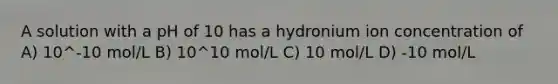 A solution with a pH of 10 has a hydronium ion concentration of A) 10^-10 mol/L B) 10^10 mol/L C) 10 mol/L D) -10 mol/L