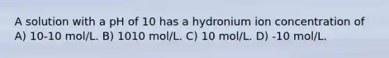 A solution with a pH of 10 has a hydronium ion concentration of A) 10-10 mol/L. B) 1010 mol/L. C) 10 mol/L. D) -10 mol/L.