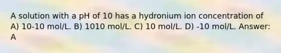 A solution with a pH of 10 has a hydronium ion concentration of A) 10-10 mol/L. B) 1010 mol/L. C) 10 mol/L. D) -10 mol/L. Answer: A