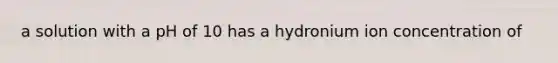 a solution with a pH of 10 has a hydronium ion concentration of