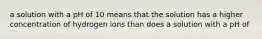 a solution with a pH of 10 means that the solution has a higher concentration of hydrogen ions than does a solution with a pH of