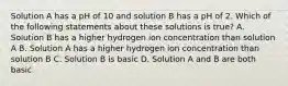 Solution A has a pH of 10 and solution B has a pH of 2. Which of the following statements about these solutions is true? A. Solution B has a higher hydrogen ion concentration than solution A B. Solution A has a higher hydrogen ion concentration than solution B C. Solution B is basic D. Solution A and B are both basic