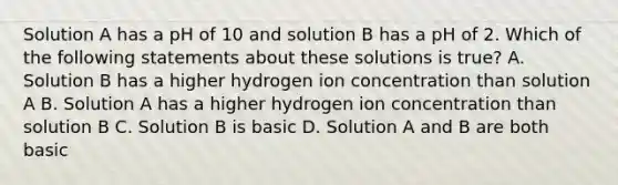 Solution A has a pH of 10 and solution B has a pH of 2. Which of the following statements about these solutions is true? A. Solution B has a higher hydrogen ion concentration than solution A B. Solution A has a higher hydrogen ion concentration than solution B C. Solution B is basic D. Solution A and B are both basic