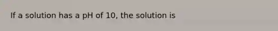 If a solution has a pH of 10, the solution is