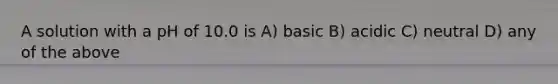 A solution with a pH of 10.0 is A) basic B) acidic C) neutral D) any of the above