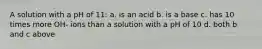 A solution with a pH of 11: a. is an acid b. is a base c. has 10 times more OH- ions than a solution with a pH of 10 d. both b and c above