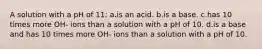 A solution with a pH of 11: a.is an acid. b.is a base. c.has 10 times more OH- ions than a solution with a pH of 10. d.is a base and has 10 times more OH- ions than a solution with a pH of 10.