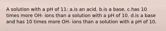 A solution with a pH of 11: a.is an acid. b.is a base. c.has 10 times more OH- ions than a solution with a pH of 10. d.is a base and has 10 times more OH- ions than a solution with a pH of 10.