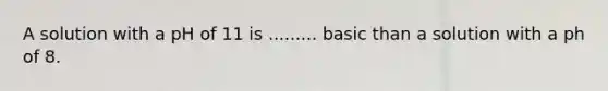 A solution with a pH of 11 is ......... basic than a solution with a ph of 8.