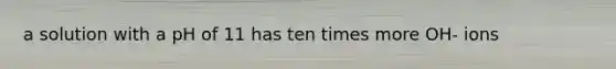 a solution with a pH of 11 has ten times more OH- ions