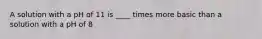 A solution with a pH of 11 is ____ times more basic than a solution with a pH of 8