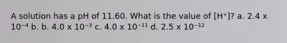 A solution has a pH of 11.60. What is the value of [H⁺]? a. 2.4 x 10⁻⁴ b. b. 4.0 x 10⁻³ c. 4.0 x 10⁻¹¹ d. 2.5 x 10⁻¹²