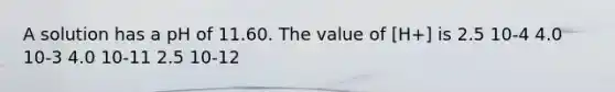 A solution has a pH of 11.60. The value of [H+] is 2.5 10-4 4.0 10-3 4.0 10-11 2.5 10-12