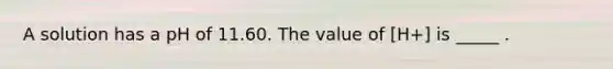 A solution has a pH of 11.60. The value of [H+] is _____ .