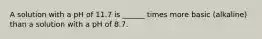 A solution with a pH of 11.7 is ______ times more basic (alkaline) than a solution with a pH of 8.7.