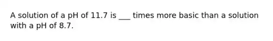 A solution of a pH of 11.7 is ___ times more basic than a solution with a pH of 8.7.