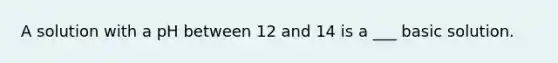 A solution with a pH between 12 and 14 is a ___ basic solution.